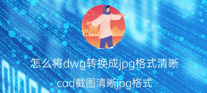 怎么将dwg转换成jpg格式清晰 cad截图清晰jpg格式？